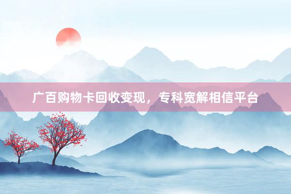 广百购物卡回收变现，专科宽解相信平台
